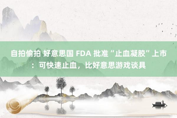 自拍偷拍 好意思国 FDA 批准“止血凝胶”上市：可快速止血，比好意思游戏谈具