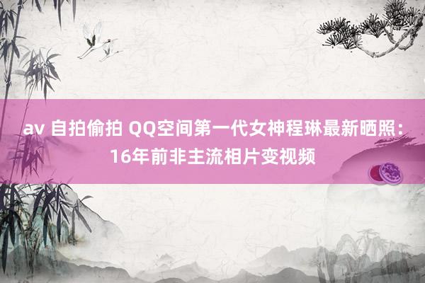 av 自拍偷拍 QQ空间第一代女神程琳最新晒照：16年前非主流相片变视频