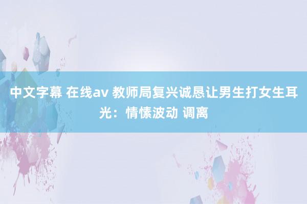 中文字幕 在线av 教师局复兴诚恳让男生打女生耳光：情愫波动 调离