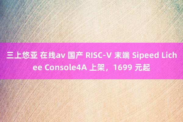 三上悠亚 在线av 国产 RISC-V 末端 Sipeed Lichee Console4A 上架，1699 元起