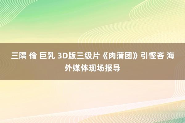 三隅 倫 巨乳 3D版三级片《肉蒲团》引悭吝 海外媒体现场报导