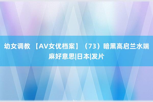 幼女调教 【AV女优档案】（73）暗黑高启兰水端麻好意思|日本|发片