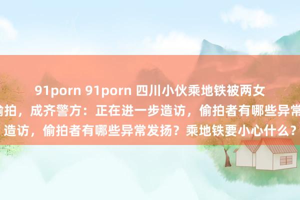 91porn 91porn 四川小伙乘地铁被两女子当众谴责鞋面装录像头偷拍，成齐警方：正在进一步造访，偷拍者有哪些异常发扬？乘地铁要小心什么？