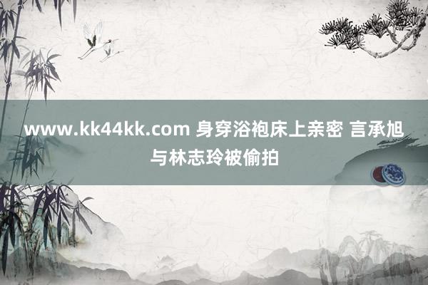 www.kk44kk.com 身穿浴袍床上亲密 言承旭与林志玲被偷拍