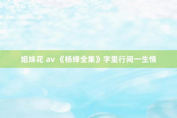 姐妹花 av 《杨绛全集》字里行间一生情