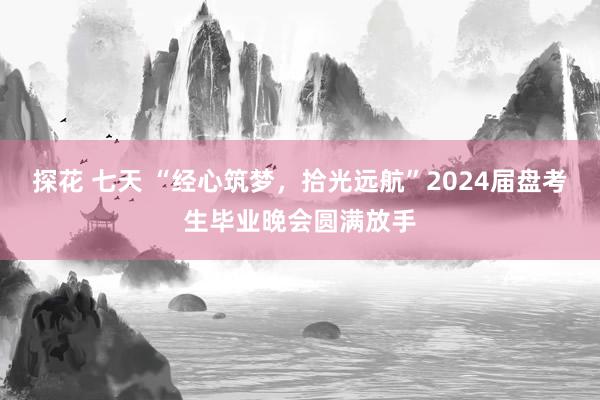 探花 七天 “经心筑梦，拾光远航”2024届盘考生毕业晚会圆满放手