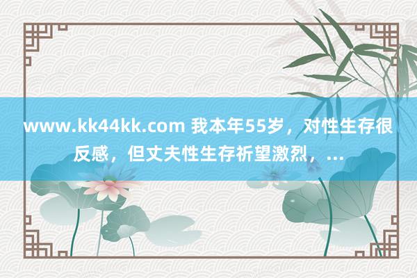 www.kk44kk.com 我本年55岁，对性生存很反感，但丈夫性生存祈望激烈，...