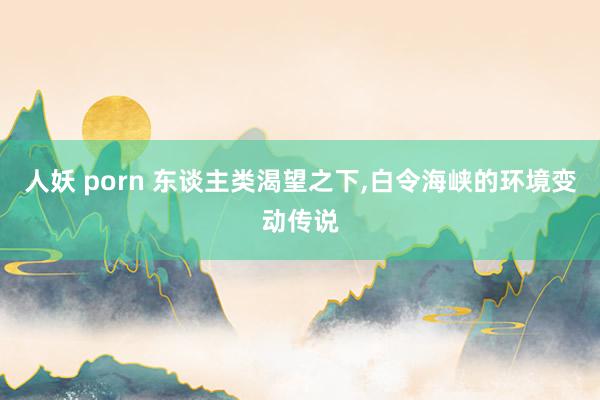 人妖 porn 东谈主类渴望之下，白令海峡的环境变动传说