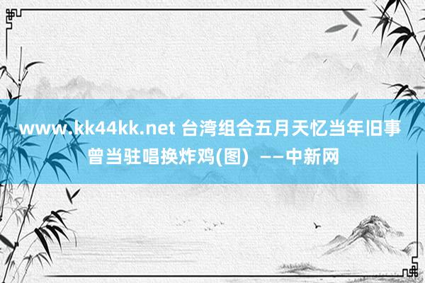 www.kk44kk.net 台湾组合五月天忆当年旧事 曾当驻唱换炸鸡(图)  ——中新网