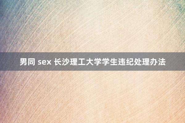 男同 sex 长沙理工大学学生违纪处理办法