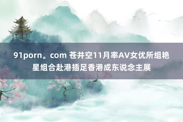 91porn。com 苍井空11月率AV女优所组艳星组合赴港插足香港成东说念主展