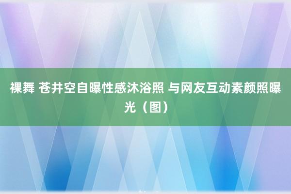 裸舞 苍井空自曝性感沐浴照 与网友互动素颜照曝光（图）