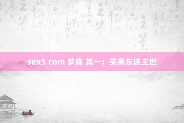 sex5 com 梦寐 其一：笑离东谈主世