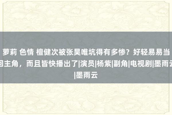 萝莉 色情 檀健次被张昊唯坑得有多惨？好轻易易当回主角，而且皆快播出了|演员|杨紫|副角|电视剧|墨雨云