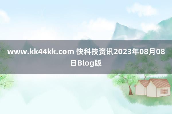 www.kk44kk.com 快科技资讯2023年08月08日Blog版