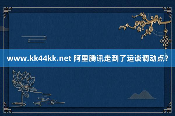 www.kk44kk.net 阿里腾讯走到了运谈调动点？