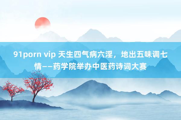 91porn vip 天生四气病六淫，地出五味调七情——药学院举办中医药诗词大赛