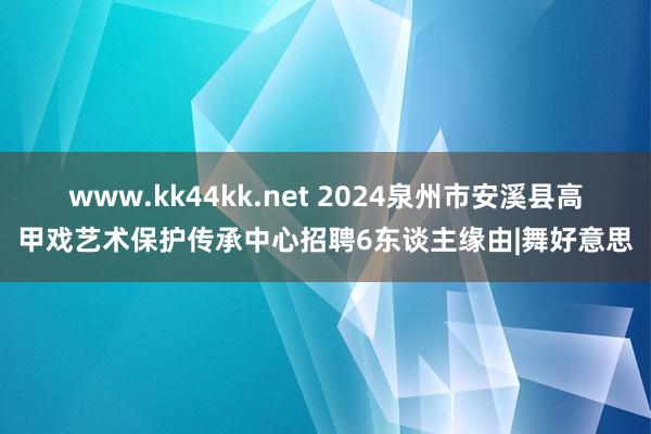 www.kk44kk.net 2024泉州市安溪县高甲戏艺术保护传承中心招聘6东谈主缘由|舞好意思