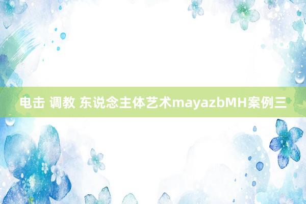 电击 调教 东说念主体艺术mayazbMH案例三