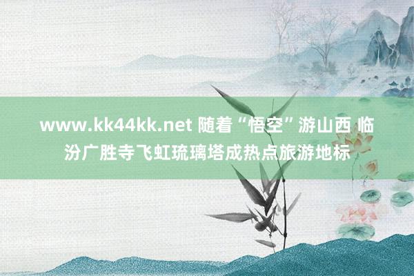 www.kk44kk.net 随着“悟空”游山西 临汾广胜寺飞虹琉璃塔成热点旅游地标