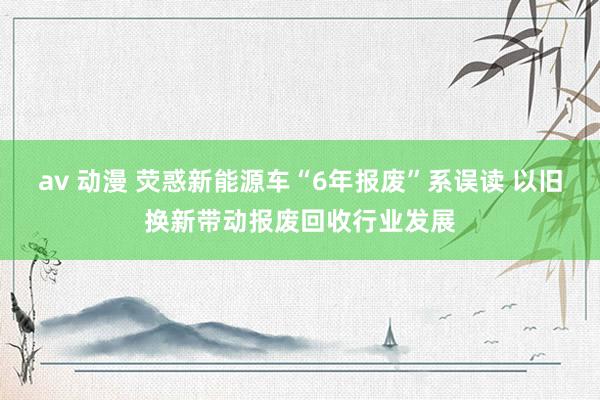 av 动漫 荧惑新能源车“6年报废”系误读 以旧换新带动报废回收行业发展