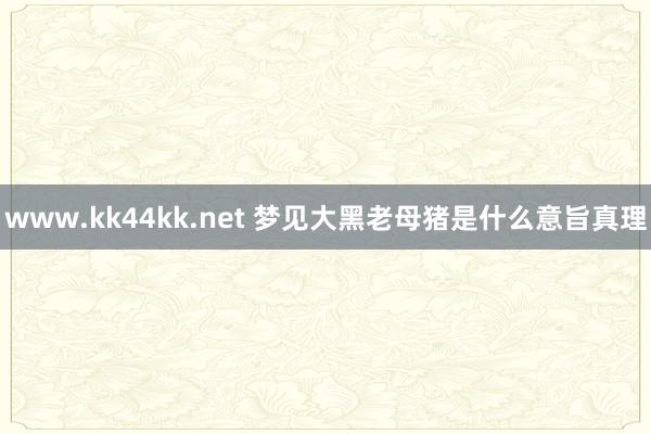 www.kk44kk.net 梦见大黑老母猪是什么意旨真理