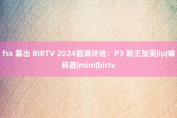 fss 露出 BIRTV 2024圆满终结：P3 新王加冕|ip|编码器|mini|birtv