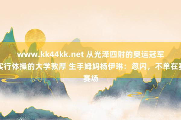 www.kk44kk.net 从光泽四射的奥运冠军到实行体操的大学敦厚 生手姆妈杨伊琳：忽闪，不单在赛场