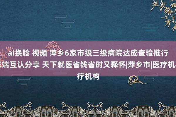 ai换脸 视频 萍乡6家市级三级病院达成查验推行末端互认分享 天下就医省钱省时又释怀|萍乡市|医疗机构