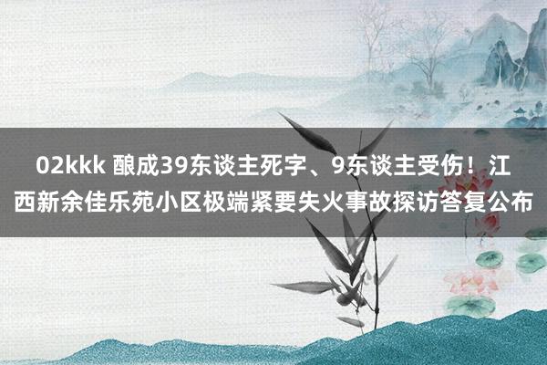 02kkk 酿成39东谈主死字、9东谈主受伤！江西新余佳乐苑小区极端紧要失火事故探访答复公布