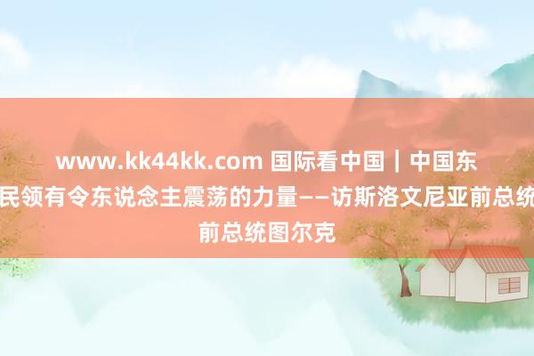 www.kk44kk.com 国际看中国｜中国东说念主民领有令东说念主震荡的力量——访斯洛文尼亚前总统图尔克