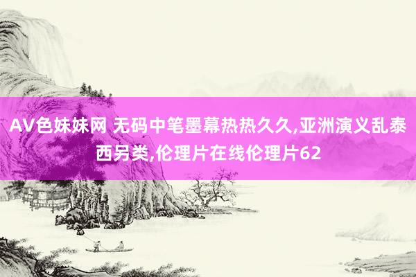 AV色妹妹网 无码中笔墨幕热热久久，亚洲演义乱泰西另类，伦理片在线伦理片62