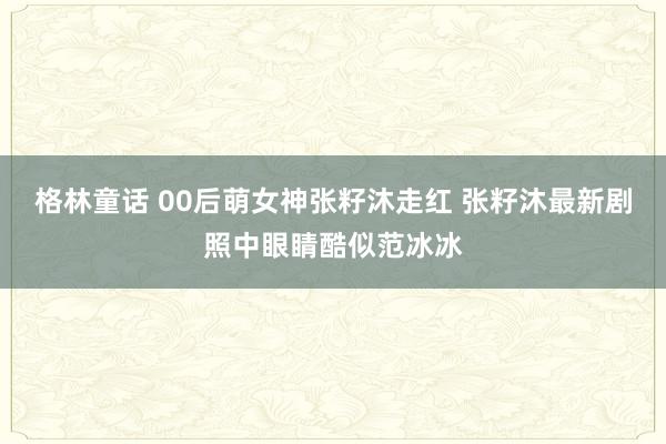 格林童话 00后萌女神张籽沐走红 张籽沐最新剧照中眼睛酷似范冰冰