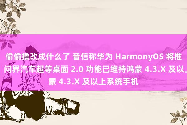 偷偷撸改成什么了 音信称华为 HarmonyOS 将推 4.4 版块，问界汽车超等桌面 2.0 功能已维持鸿蒙 4.3.X 及以上系统手机