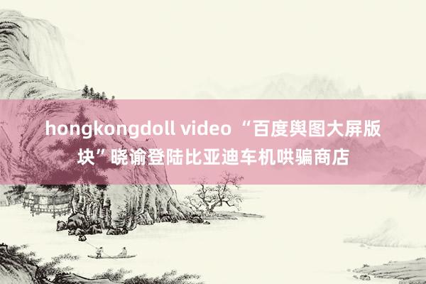 hongkongdoll video “百度舆图大屏版块”晓谕登陆比亚迪车机哄骗商店