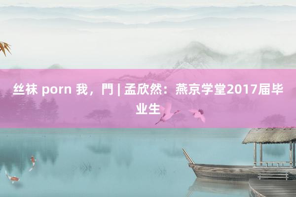 丝袜 porn 我，門 | 孟欣然：燕京学堂2017届毕业生