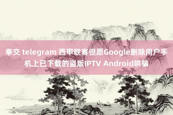 拳交 telegram 西甲联赛但愿Google删除用户手机上已下载的盗版IPTV Android哄骗