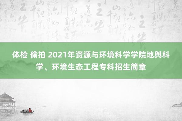 体检 偷拍 2021年资源与环境科学学院地舆科学、环境生态工程专科招生简章