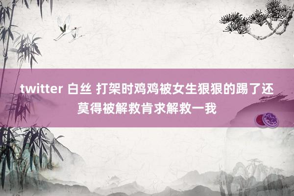 twitter 白丝 打架时鸡鸡被女生狠狠的踢了还莫得被解救肯求解救一我