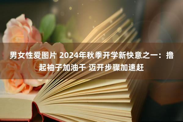 男女性爱图片 2024年秋季开学新快意之一：撸起袖子加油干 迈开步骤加速赶