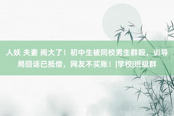 人妖 夫妻 闹大了！初中生被同校男生群殴，训导局回话已抵偿，网友不买账！|学校|班级群