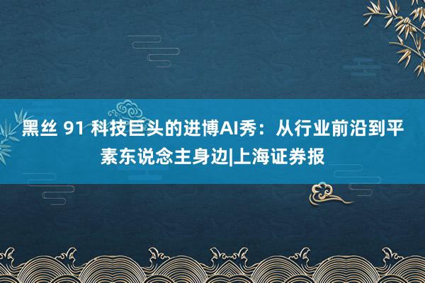 黑丝 91 科技巨头的进博AI秀：从行业前沿到平素东说念主身边|上海证券报