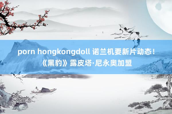 porn hongkongdoll 诺兰机要新片动态！《黑豹》露皮塔·尼永奥加盟