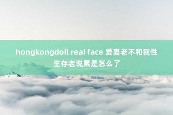 hongkongdoll real face 爱妻老不和我性生存老说累是怎么了