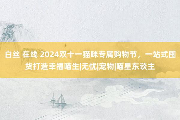 白丝 在线 2024双十一猫咪专属购物节，一站式囤货打造幸福喵生|无忧|宠物|喵星东谈主