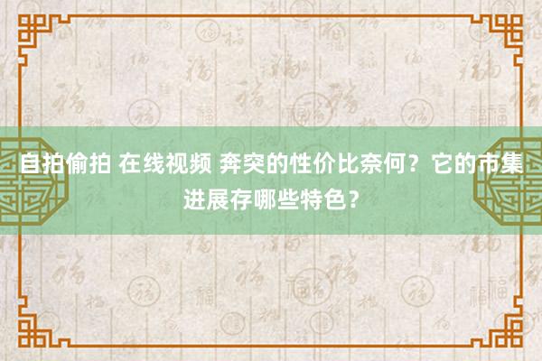 自拍偷拍 在线视频 奔突的性价比奈何？它的市集进展存哪些特色？