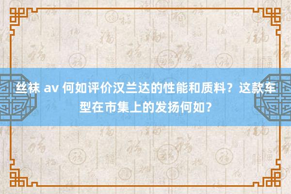 丝袜 av 何如评价汉兰达的性能和质料？这款车型在市集上的发扬何如？