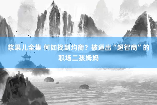 浆果儿全集 何如找到均衡？被逼出“超智商”的职场二孩姆妈