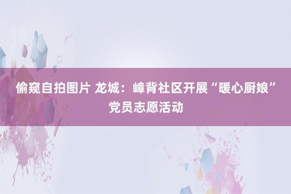 偷窥自拍图片 龙城：嶂背社区开展“暖心厨娘”党员志愿活动