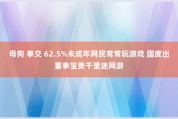 母狗 拳交 62.5%未成年网民常常玩游戏 国度出重拳宝贵千里迷网游